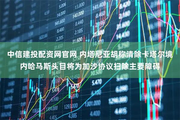 中信建投配资网官网 内塔尼亚胡称清除卡塔尔境内哈马斯头目将为加沙协议扫除主要障碍