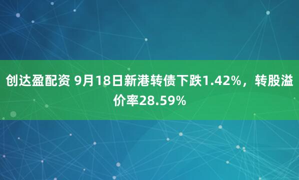创达盈配资 9月18日新港转债下跌1.42%，转股溢价率28.59%