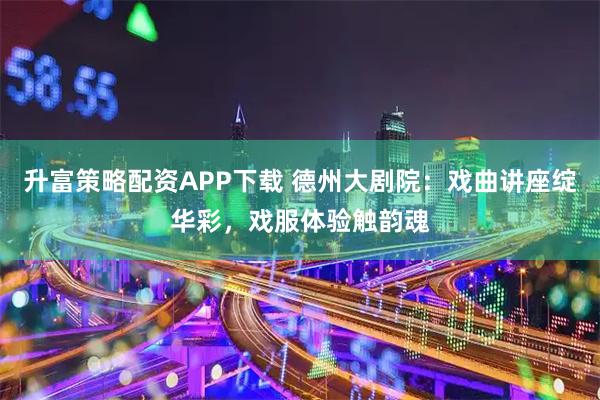 升富策略配资APP下载 德州大剧院：戏曲讲座绽华彩，戏服体验触韵魂
