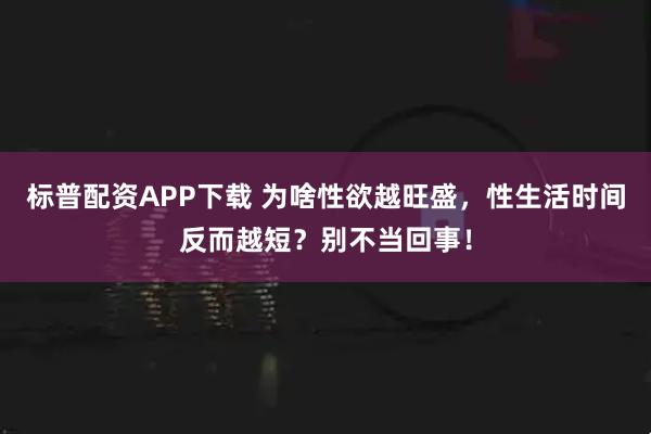 标普配资APP下载 为啥性欲越旺盛，性生活时间反而越短？别不当回事！
