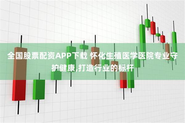 全国股票配资APP下载 怀化生殖医学医院专业守护健康,打造行业的标杆