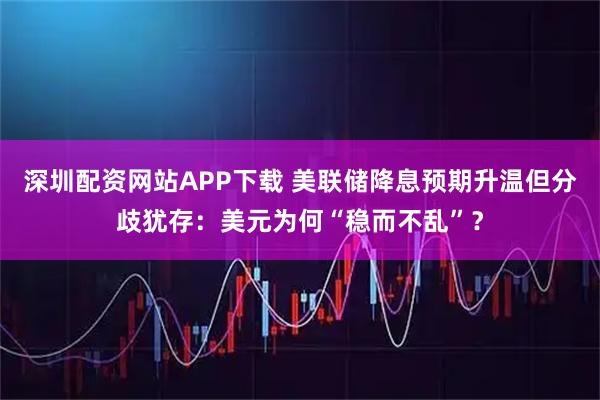 深圳配资网站APP下载 美联储降息预期升温但分歧犹存：美元为何“稳而不乱”？
