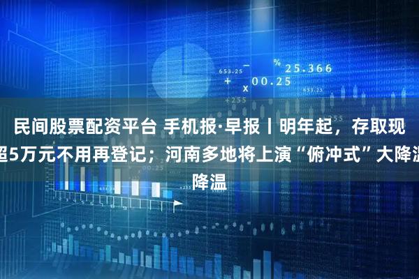 民间股票配资平台 手机报·早报丨明年起，存取现超5万元不用再登记；河南多地将上演“俯冲式”大降温