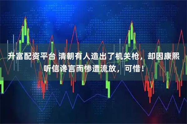 升富配资平台 清朝有人造出了机关枪，却因康熙听信谗言而惨遭流放，可惜！