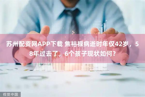 苏州配资网APP下载 焦裕禄病逝时年仅42岁，58年过去了，6个孩子现状如何？