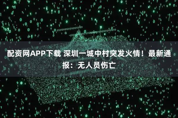 配资网APP下载 深圳一城中村突发火情！最新通报：无人员伤亡