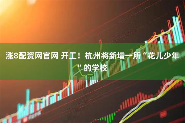 涨8配资网官网 开工！杭州将新增一所“花儿少年”的学校