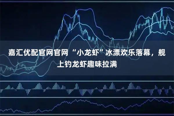 嘉汇优配官网官网 “小龙虾”冰漂欢乐落幕，舰上钓龙虾趣味拉满