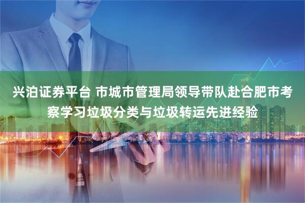 兴泊证券平台 市城市管理局领导带队赴合肥市考察学习垃圾分类与垃圾转运先进经验