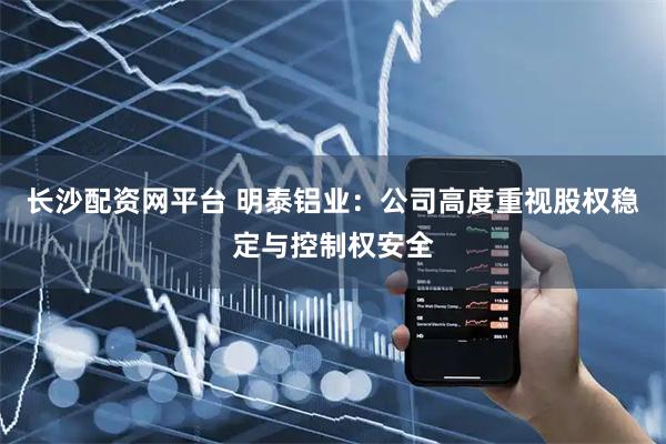 长沙配资网平台 明泰铝业：公司高度重视股权稳定与控制权安全