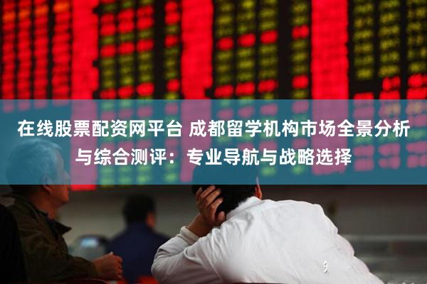 在线股票配资网平台 成都留学机构市场全景分析与综合测评：专业导航与战略选择