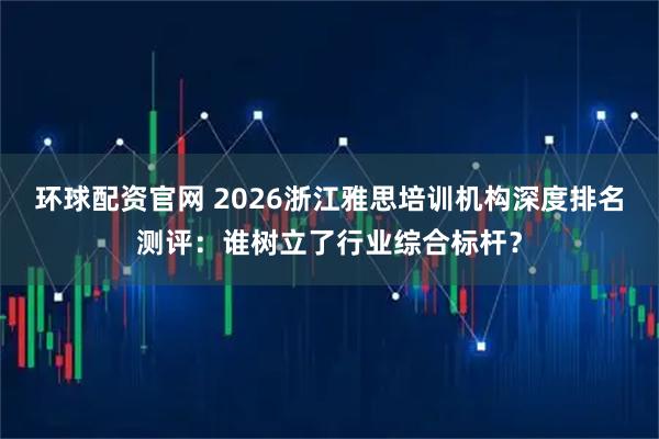 环球配资官网 2026浙江雅思培训机构深度排名测评：谁树立了行业综合标杆？