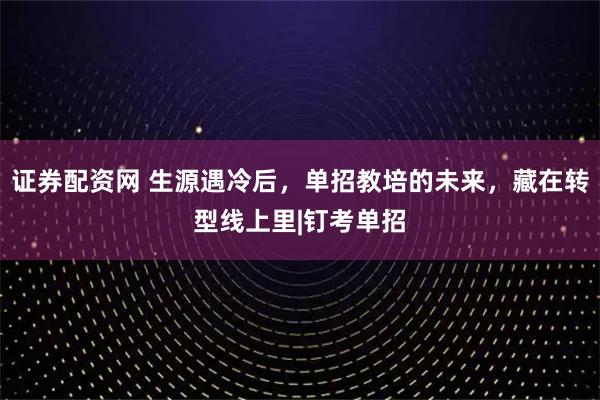 证券配资网 生源遇冷后，单招教培的未来，藏在转型线上里|钉考单招